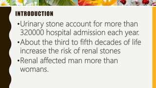 INTRODUCTION
•Urinary stone account for more than
320000 hospital admission each year.
•About the third to fifth decades of life
increase the risk of renal stones
•Renal affected man more than
womans.
 