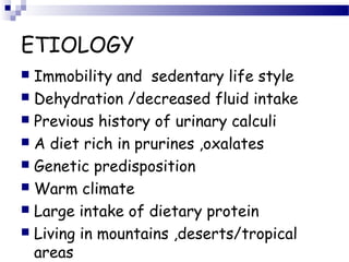ETIOLOGY
 Immobility and sedentary life style
 Dehydration /decreased fluid intake
 Previous history of urinary calculi
 A diet rich in prurines ,oxalates
 Genetic predisposition
 Warm climate
 Large intake of dietary protein
 Living in mountains ,deserts/tropical
areas
 