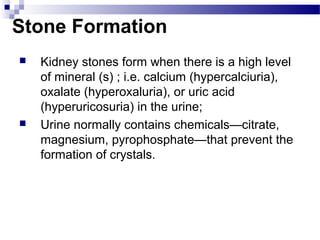 Stone Formation
 Kidney stones form when there is a high level
of mineral (s) ; i.e. calcium (hypercalciuria),
oxalate (hyperoxaluria), or uric acid
(hyperuricosuria) in the urine;
 Urine normally contains chemicals—citrate,
magnesium, pyrophosphate—that prevent the
formation of crystals.
 