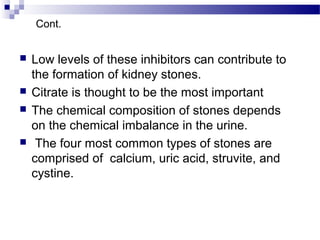  Low levels of these inhibitors can contribute to
the formation of kidney stones.
 Citrate is thought to be the most important
 The chemical composition of stones depends
on the chemical imbalance in the urine.
 The four most common types of stones are
comprised of calcium, uric acid, struvite, and
cystine.
Cont.
 