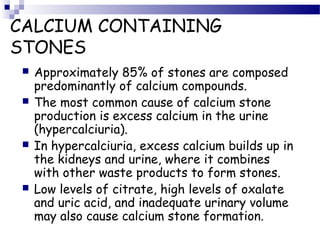 CALCIUM CONTAINING
STONES
 Approximately 85% of stones are composed
predominantly of calcium compounds.
 The most common cause of calcium stone
production is excess calcium in the urine
(hypercalciuria).
 In hypercalciuria, excess calcium builds up in
the kidneys and urine, where it combines
with other waste products to form stones.
 Low levels of citrate, high levels of oxalate
and uric acid, and inadequate urinary volume
may also cause calcium stone formation.
 