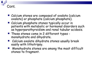  Calcium stones are composed of oxalate (calcium
oxalate) or phosphate (calcium phosphate).
 Calcium phosphate stones typically occur in
patients with metabolic or hormonal disorders such
as hyperparathyroidism and renal tubular acidosis.
 These stones come in 2 different types -
monohydrate and dihydrate.
 Calcium oxalate dihydrate stones usually break
easily with lithotripsy.
 Monohydrate stones are among the most difficult
stones to fragment.
Cont.
 