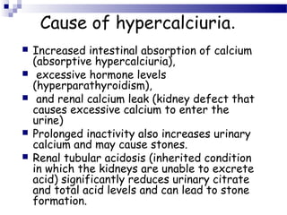 Cause of hypercalciuria.
 Increased intestinal absorption of calcium
(absorptive hypercalciuria),
 excessive hormone levels
(hyperparathyroidism),
 and renal calcium leak (kidney defect that
causes excessive calcium to enter the
urine)
 Prolonged inactivity also increases urinary
calcium and may cause stones.
 Renal tubular acidosis (inherited condition
in which the kidneys are unable to excrete
acid) significantly reduces urinary citrate
and total acid levels and can lead to stone
formation.
 