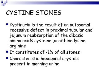 CYSTINE STONES
 Cystinuria is the result of an autosomal
recessive defect in proximal tubular and
jejunum reabsorption of the dibasic
amino acids cysteine ,ornithine lysine,
arginine
 It constitutes of <1% of all stones
 Characteristic hexagonal crystals
present in morning urine
 