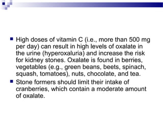  High doses of vitamin C (i.e., more than 500 mg
per day) can result in high levels of oxalate in
the urine (hyperoxaluria) and increase the risk
for kidney stones. Oxalate is found in berries,
vegetables (e.g., green beans, beets, spinach,
squash, tomatoes), nuts, chocolate, and tea.
 Stone formers should limit their intake of
cranberries, which contain a moderate amount
of oxalate.
 