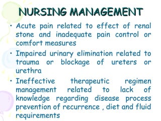 NURSING MANAGEMENTNURSING MANAGEMENT
• Acute pain related to effect of renal
stone and inadequate pain control or
comfort measures
• Impaired urinary elimination related to
trauma or blockage of ureters or
urethra
• Ineffective therapeutic regimen
management related to lack of
knowledge regarding disease process
prevention of recurrence , diet and fluid
requirements
 