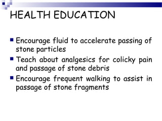 HEALTH EDUCATION
 Encourage fluid to accelerate passing of
stone particles
 Teach about analgesics for colicky pain
and passage of stone debris
 Encourage frequent walking to assist in
passage of stone fragments
 