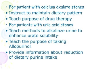 • For patient with calcium oxalate stones
• Instruct to maintain dietary pattern
• Teach purpose of drug therapy
• For patients with uric acid stones
• Teach methods to alkalinze urine to
enhance urate solubility
• Teach the purpose of taking
Allopurinol
• Provide information about reduction
of dietary purine intake
 