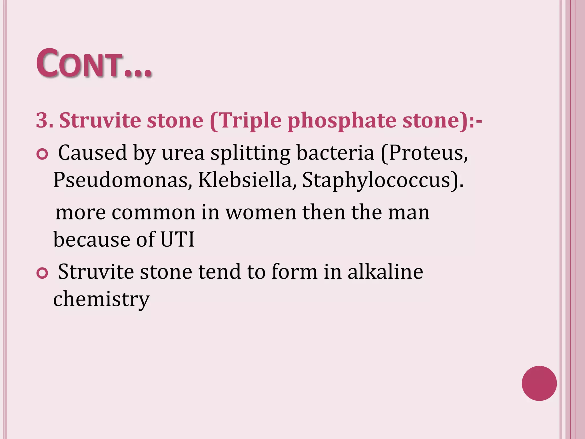 CONT…
3. Struvite stone (Triple phosphate stone):-
 Caused by urea splitting bacteria (Proteus,
Pseudomonas, Klebsiella, Staphylococcus).
more common in women then the man
because of UTI
 Struvite stone tend to form in alkaline
chemistry
 