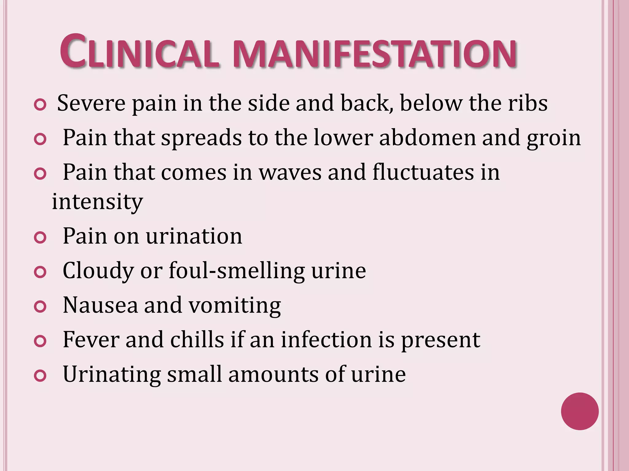 CLINICAL MANIFESTATION
 Severe pain in the side and back, below the ribs
 Pain that spreads to the lower abdomen and groin
 Pain that comes in waves and fluctuates in
intensity
 Pain on urination
 Cloudy or foul-smelling urine
 Nausea and vomiting
 Fever and chills if an infection is present
 Urinating small amounts of urine
 