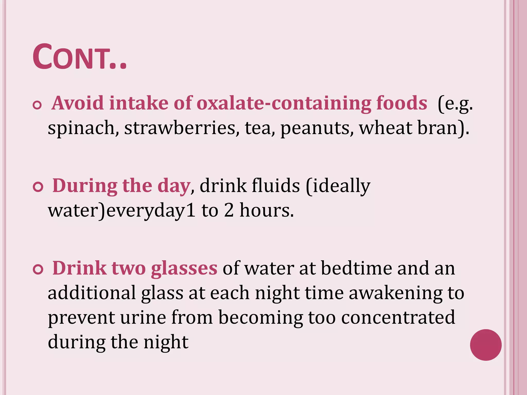 CONT..
 Avoid intake of oxalate-containing foods (e.g.
spinach, strawberries, tea, peanuts, wheat bran).
 During the day, drink fluids (ideally
water)everyday1 to 2 hours.
 Drink two glasses of water at bedtime and an
additional glass at each night time awakening to
prevent urine from becoming too concentrated
during the night
 