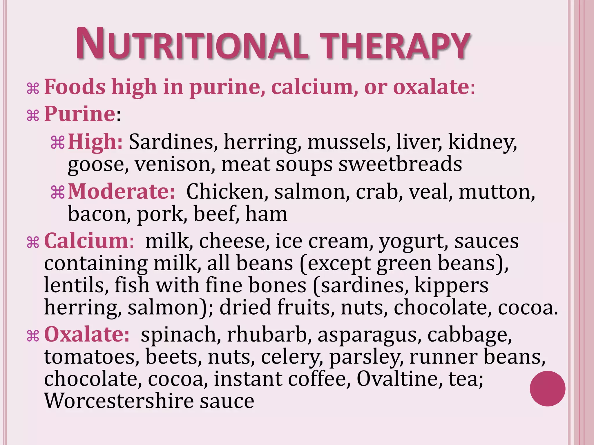 NUTRITIONAL THERAPY
 Foods high in purine, calcium, or oxalate:
 Purine:
High: Sardines, herring, mussels, liver, kidney,
goose, venison, meat soups sweetbreads
Moderate: Chicken, salmon, crab, veal, mutton,
bacon, pork, beef, ham
 Calcium: milk, cheese, ice cream, yogurt, sauces
containing milk, all beans (except green beans),
lentils, fish with fine bones (sardines, kippers
herring, salmon); dried fruits, nuts, chocolate, cocoa.
 Oxalate: spinach, rhubarb, asparagus, cabbage,
tomatoes, beets, nuts, celery, parsley, runner beans,
chocolate, cocoa, instant coffee, Ovaltine, tea;
Worcestershire sauce
 