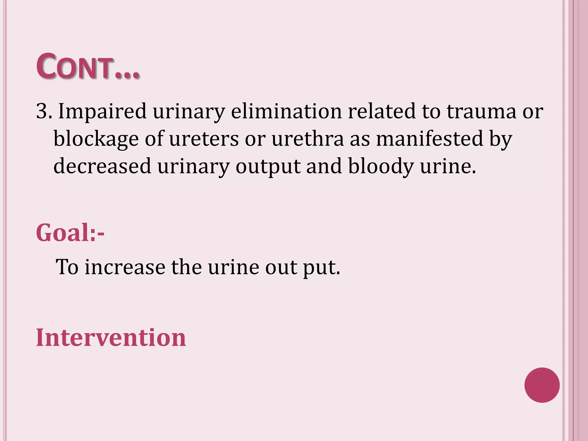 CONT…
3. Impaired urinary elimination related to trauma or
blockage of ureters or urethra as manifested by
decreased urinary output and bloody urine.
Goal:-
To increase the urine out put.
Intervention
 