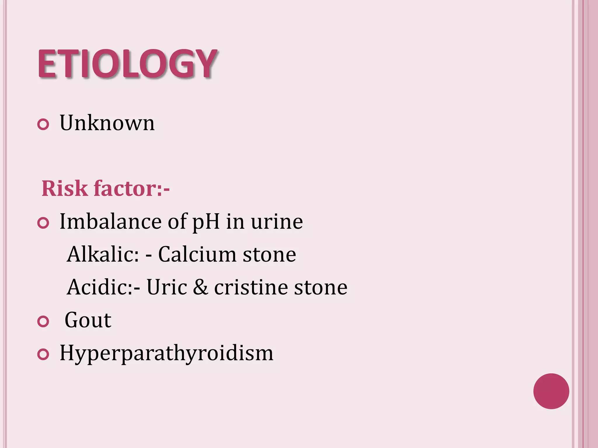ETIOLOGY
 Unknown
Risk factor:-
 Imbalance of pH in urine
Alkalic: - Calcium stone
Acidic:- Uric & cristine stone
 Gout
 Hyperparathyroidism
 