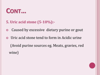 CONT…
5. Uric acid stone (5-10%):-
 Caused by excessive dietary purine or gout
 Uric acid stone tend to form in Acidic urine
(Avoid purine sources eg. Meats, gravies, red
wine)
 