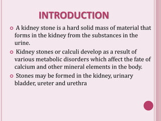 INTRODUCTION
 A kidney stone is a hard solid mass of material that
forms in the kidney from the substances in the
urine.
 Kidney stones or calculi develop as a result of
various metabolic disorders which affect the fate of
calcium and other mineral elements in the body.
 Stones may be formed in the kidney, urinary
bladder, ureter and urethra
 