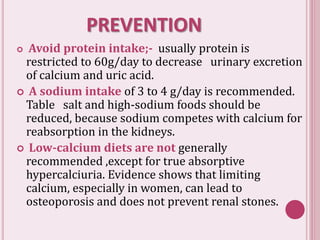 PREVENTION
 Avoid protein intake;- usually protein is
restricted to 60g/day to decrease urinary excretion
of calcium and uric acid.
 A sodium intake of 3 to 4 g/day is recommended.
Table salt and high-sodium foods should be
reduced, because sodium competes with calcium for
reabsorption in the kidneys.
 Low-calcium diets are not generally
recommended ,except for true absorptive
hypercalciuria. Evidence shows that limiting
calcium, especially in women, can lead to
osteoporosis and does not prevent renal stones.
 