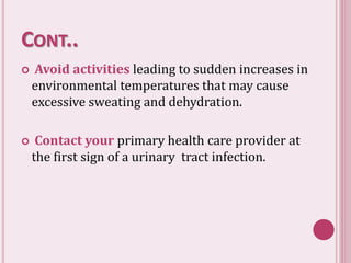 CONT..
 Avoid activities leading to sudden increases in
environmental temperatures that may cause
excessive sweating and dehydration.
 Contact your primary health care provider at
the first sign of a urinary tract infection.
 