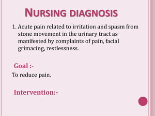 NURSING DIAGNOSIS
1. Acute pain related to irritation and spasm from
stone movement in the urinary tract as
manifested by complaints of pain, facial
grimacing, restlessness.
Goal :-
To reduce pain.
Intervention:-
 