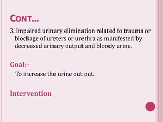 CONT…
3. Impaired urinary elimination related to trauma or
blockage of ureters or urethra as manifested by
decreased urinary output and bloody urine.
Goal:-
To increase the urine out put.
Intervention
 