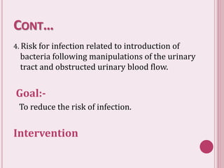CONT…
4. Risk for infection related to introduction of
bacteria following manipulations of the urinary
tract and obstructed urinary blood flow.
Goal:-
To reduce the risk of infection.
Intervention
 