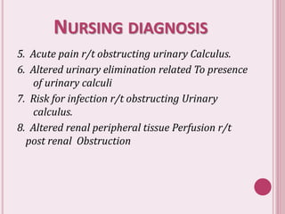 NURSING DIAGNOSIS
5. Acute pain r/t obstructing urinary Calculus.
6. Altered urinary elimination related To presence
of urinary calculi
7. Risk for infection r/t obstructing Urinary
calculus.
8. Altered renal peripheral tissue Perfusion r/t
post renal Obstruction
 