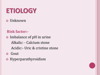 ETIOLOGY
 Unknown
Risk factor:-
 Imbalance of pH in urine
Alkalic: - Calcium stone
Acidic:- Uric & cristine stone
 Gout
 Hyperparathyroidism
 