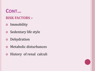 CONT…
RISK FACTORS :-
 Immobility
 Sedentary life style
 Dehydration
 Metabolic disturbances
 History of renal calculi
 