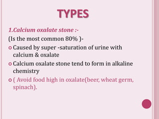 TYPES
1.Calcium oxalate stone :-
(Is the most common 80% )-
 Caused by super -saturation of urine with
calcium & oxalate
 Calcium oxalate stone tend to form in alkaline
chemistry
 ( Avoid food high in oxalate(beer, wheat germ,
spinach).
 