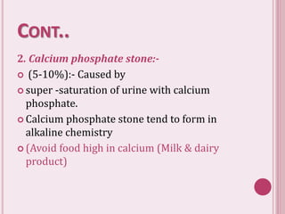 CONT..
2. Calcium phosphate stone:-
 (5-10%):- Caused by
 super -saturation of urine with calcium
phosphate.
 Calcium phosphate stone tend to form in
alkaline chemistry
 (Avoid food high in calcium (Milk & dairy
product)
 