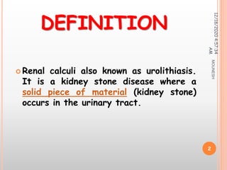 DEFINITION
 Renal calculi also known as urolithiasis.
It is a kidney stone disease where a
solid piece of material (kidney stone)
occurs in the urinary tract.
12/18/20204:57:34
AM
2
MOUNESH
 