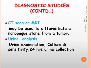 DIAGNOSTIC STUDIES
(CONTD…)
CT scan or MRI
may be used to differentiate a
nonopaque stone from a tumor.
Urine analysis
Urine examination, Culture &
sensitivity,24 hrs urine collection
12/18/20204:57:34
AM
25
MOUNESH
 