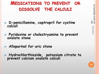 MEDICATIONS TO PREVENT OR
DISSOLVE THE CALCULI
D-penicillamine, captropril for cystine
calculi
Pyridoxine or cholestryamine to prevent
oxalate stone
Allopurinol for uric stone
Hydrochlorthiazide, potassium citrate to
prevent calcium oxalate calculi
12/18/20204:57:34
AM
33
MOUNESH
 