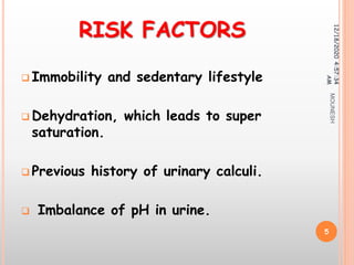 RISK FACTORS
 Immobility and sedentary lifestyle
 Dehydration, which leads to super
saturation.
 Previous history of urinary calculi.
 Imbalance of pH in urine.
12/18/20204:57:34
AM
5
MOUNESH
 