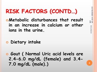RISK FACTORS (CONTD…)
Metabolic disturbances that result
in an increase in calcium or other
ions in the urine.
 Dietary intake
 Gout ( Normal Uric acid levels are
2.4-6.0 mg/dL (female) and 3.4-
7.0 mg/dL (male).)
12/18/20204:57:34
AM
6
MOUNESH
 