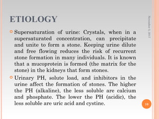 ETIOLOGY
 Supersaturation of urine: Crystals, when in a
supersaturated concentration, can precipitate
and unite to form a stone. Keeping urine dilute
and free flowing reduces the risk of recurrent
stone formation in many individuals. It is known
that a mucoprotein is formed (the matrix for the
stone) in the kidneys that form stones.
 Urinary PH, solute load, and inhibitors in the
urine affect the formation of stones. The higher
the PH (alkaline), the less soluble are calcium
and phosphate. The lower the PH (acidic), the
less soluble are uric acid and cystine.
November5,2017
10
 
