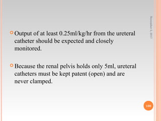  Output of at least 0.25ml/kg/hr from the ureteral
catheter should be expected and closely
monitored.
 Because the renal pelvis holds only 5ml, ureteral
catheters must be kept patent (open) and are
never clamped.
November5,2017
100
 