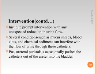 Intervention(contd…)
 Institute prompt intervention with any
unexpected reduction in urine flow.
 Several conditions-such as mucus shreds, blood
clots, and chemical sediment can interfere with
the flow of urine through these catheters.
 Pus, ureteral peristalsis occasionally pushes the
catheters out of the ureter into the bladder.
November5,2017
101
 