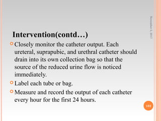 Intervention(contd…)
 Closely monitor the catheter output. Each
ureteral, suprapubic, and urethral catheter should
drain into its own collection bag so that the
source of the reduced urine flow is noticed
immediately.
 Label each tube or bag.
 Measure and record the output of each catheter
every hour for the first 24 hours.
November5,2017
102
 