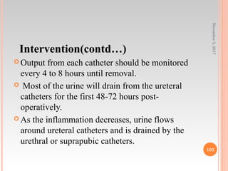 Intervention(contd…)
 Output from each catheter should be monitored
every 4 to 8 hours until removal.
 Most of the urine will drain from the ureteral
catheters for the first 48-72 hours post-
operatively.
 As the inflammation decreases, urine flows
around ureteral catheters and is drained by the
urethral or suprapubic catheters.
November5,2017
103
 