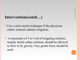 Intervention(contd…)
 Use a strict sterile technique if the physician
orders ureteral catheter irrigation.
 A maximum of 3 to 5 ml of irrigating solution,
usually sterile saline solution, should be allowed
to flow in by gravity. Very gentle force should be
used.
November5,2017
105
 