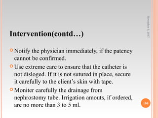 Intervention(contd…)
 Notify the physician immediately, if the patency
cannot be confirmed.
 Use extreme care to ensure that the catheter is
not disloged. If it is not sutured in place, secure
it carefully to the client’s skin with tape.
 Moniter carefully the drainage from
nephrostomy tube. Irrigation amouts, if ordered,
are no more than 3 to 5 ml.
November5,2017
106
 