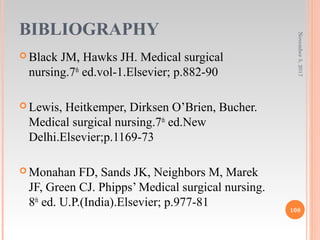 BIBLIOGRAPHY
 Black JM, Hawks JH. Medical surgical
nursing.7th
ed.vol-1.Elsevier; p.882-90
 Lewis, Heitkemper, Dirksen O’Brien, Bucher.
Medical surgical nursing.7th
ed.New
Delhi.Elsevier;p.1169-73
 Monahan FD, Sands JK, Neighbors M, Marek
JF, Green CJ. Phipps’ Medical surgical nursing.
8th
ed. U.P.(India).Elsevier; p.977-81
November5,2017
108
 