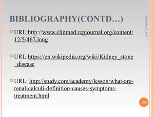 BIBLIOGRAPHY(CONTD…)
 URL:http://www.clinmed.rcpjournal.org/content/
12/5/467.long
 URL:https://en.wikipedia.org/wiki/Kidney_stone
_disease
 URL: http://study.com/academy/lesson/what-are-
renal-calculi-definition-causes-symptoms-
treatment.html
November5,2017
109
 