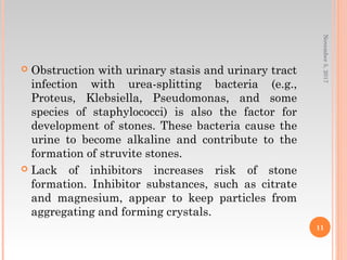  Obstruction with urinary stasis and urinary tract
infection with urea-splitting bacteria (e.g.,
Proteus, Klebsiella, Pseudomonas, and some
species of staphylococci) is also the factor for
development of stones. These bacteria cause the
urine to become alkaline and contribute to the
formation of struvite stones.
 Lack of inhibitors increases risk of stone
formation. Inhibitor substances, such as citrate
and magnesium, appear to keep particles from
aggregating and forming crystals.
November5,2017
11
 