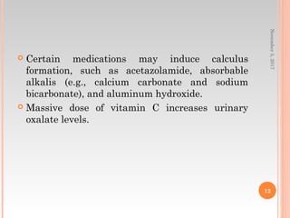  Certain medications may induce calculus
formation, such as acetazolamide, absorbable
alkalis (e.g., calcium carbonate and sodium
bicarbonate), and aluminum hydroxide.
 Massive dose of vitamin C increases urinary
oxalate levels.
November5,2017
12
 
