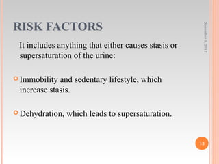 RISK FACTORS
It includes anything that either causes stasis or
supersaturation of the urine:
 Immobility and sedentary lifestyle, which
increase stasis.
 Dehydration, which leads to supersaturation.
November5,2017
13
 