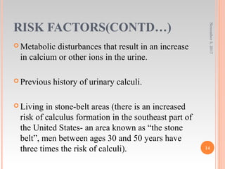 RISK FACTORS(CONTD…)
 Metabolic disturbances that result in an increase
in calcium or other ions in the urine.
 Previous history of urinary calculi.
 Living in stone-belt areas (there is an increased
risk of calculus formation in the southeast part of
the United States- an area known as “the stone
belt”, men between ages 30 and 50 years have
three times the risk of calculi).
November5,2017
14
 