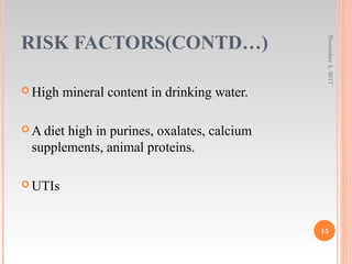 RISK FACTORS(CONTD…)
 High mineral content in drinking water.
 A diet high in purines, oxalates, calcium
supplements, animal proteins.
 UTIs
November5,2017
15
 
