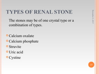 TYPES OF RENAL STONE
The stones may be of one crystal type or a
combination of types.
 Calcium oxalate
 Calcium phosphate
 Struvite
 Uric acid
 Cystine
November5,2017
17
 